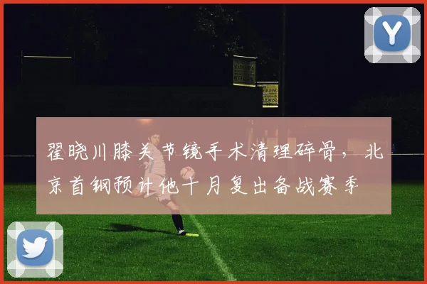 翟晓川膝关节镜手术清理碎骨，北京首钢预计他十月复出备战赛季