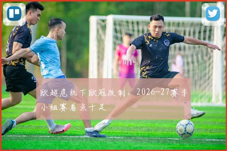 欧超危机下欧冠改制，2026-27赛季小组赛看点十足