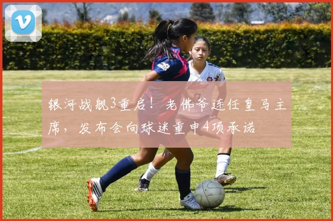 银河战舰3重启！老佛爷连任皇马主席，发布会向球迷重申4项承诺
