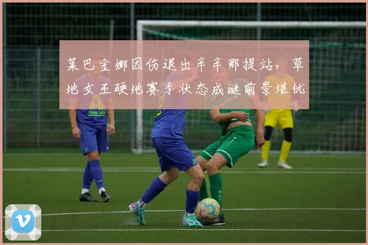莱巴金娜因伤退出辛辛那提站，草地女王硬地赛季状态成谜前景堪忧