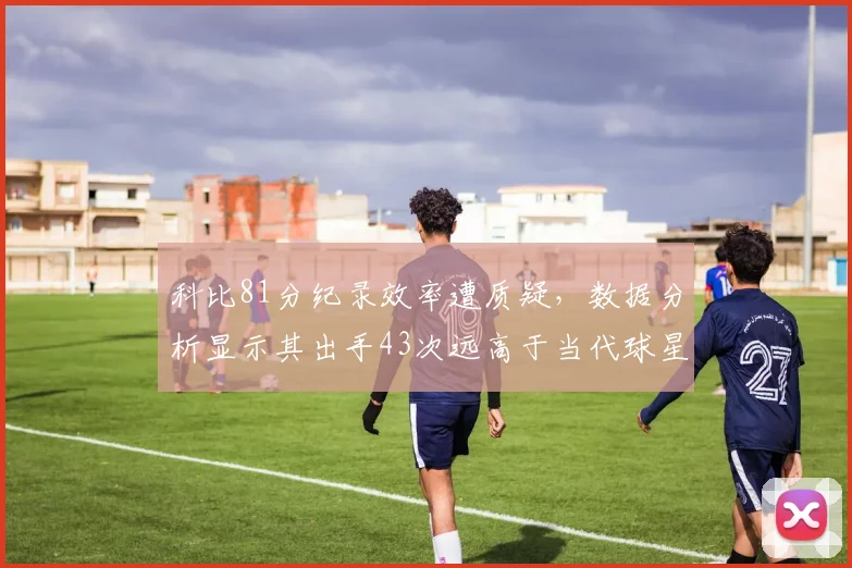 科比81分纪录效率遭质疑，数据分析显示其出手43次远高于当代球星