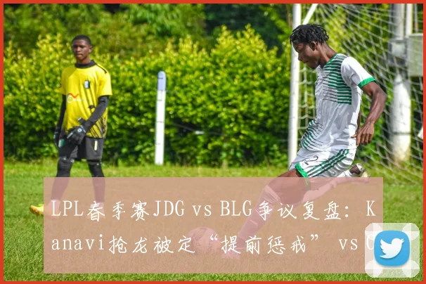 LPL春季赛JDG vs BLG争议复盘:Kanavi抢龙被定“提前惩戒” vs Oner类似操作未受罚