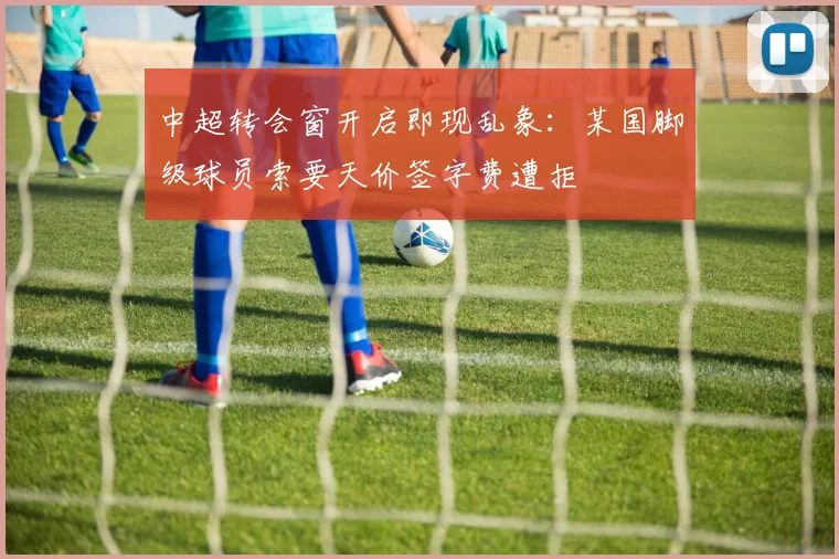 中超转会窗开启即现乱象：某国脚级球员索要天价签字费遭拒